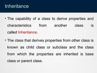 Inheritance
• The capability of a class to derive properties and
characteristics from another class is
called Inheritance.
• The class that derives properties from other class is
known as child class or subclass and the class
from which the properties are inherited is base
class or parent class.
 