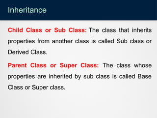 Inheritance
Child Class or Sub Class: The class that inherits
properties from another class is called Sub class or
Derived Class.
Parent Class or Super Class: The class whose
properties are inherited by sub class is called Base
Class or Super class.
 