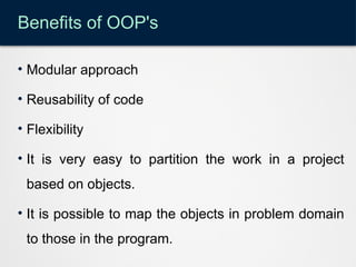 Benefits of OOP's
• Modular approach
• Reusability of code
• Flexibility
• It is very easy to partition the work in a project
based on objects.
• It is possible to map the objects in problem domain
to those in the program.
 