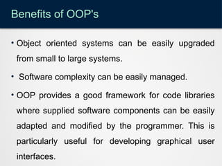 Benefits of OOP's
• Object oriented systems can be easily upgraded
from small to large systems.
• Software complexity can be easily managed.
• OOP provides a good framework for code libraries
where supplied software components can be easily
adapted and modified by the programmer. This is
particularly useful for developing graphical user
interfaces.
 