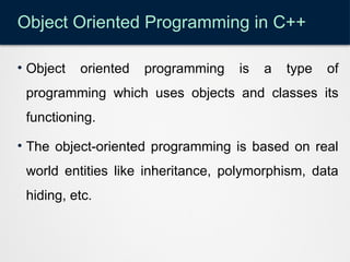 Object Oriented Programming in C++
• Object oriented programming is a type of
programming which uses objects and classes its
functioning.
• The object-oriented programming is based on real
world entities like inheritance, polymorphism, data
hiding, etc.
 