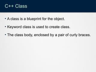 C++ Class
• A class is a blueprint for the object.
• Keyword class is used to create class.
• The class body, enclosed by a pair of curly braces.
 