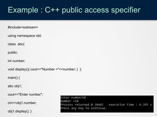 Example : C++ public access specifier
#include<iostream>
using namespace std;
class abc{
public:
int number;
void display(){ cout<<"Number ="<<number; } };
main() {
abc obj1;
cout<<"Enter number";
cin>>obj1.number;
obj1.display(); }
 