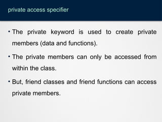 private access specifier
• The private keyword is used to create private
members (data and functions).
• The private members can only be accessed from
within the class.
• But, friend classes and friend functions can access
private members.
 