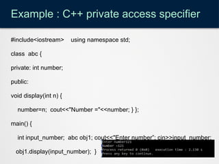 Example : C++ private access specifier
#include<iostream> using namespace std;
class abc {
private: int number;
public:
void display(int n) {
number=n; cout<<"Number ="<<number; } };
main() {
int input_number; abc obj1; cout<<"Enter number”; cin>>input_number;
obj1.display(input_number); }
 