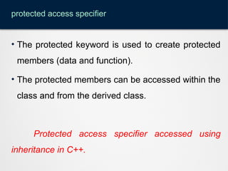 protected access specifier
• The protected keyword is used to create protected
members (data and function).
• The protected members can be accessed within the
class and from the derived class.
Protected access specifier accessed using
inheritance in C++.
 