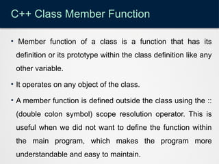 C++ Class Member Function
• Member function of a class is a function that has its
definition or its prototype within the class definition like any
other variable.
• It operates on any object of the class.
• A member function is defined outside the class using the ::
(double colon symbol) scope resolution operator. This is
useful when we did not want to define the function within
the main program, which makes the program more
understandable and easy to maintain.
 