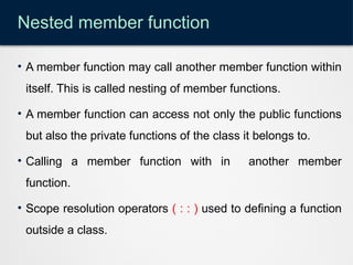 Nested member function
• A member function may call another member function within
itself. This is called nesting of member functions.
• A member function can access not only the public functions
but also the private functions of the class it belongs to.
• Calling a member function with in another member
function.
• Scope resolution operators ( : : ) used to defining a function
outside a class.
 