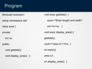 Program
#include<iostream>
using namespace std;
class area {
private:
int l,w;
public:
void getdata();
void display_area(); };
void area::getdata() {
cout<<"Enter length and width";
cin>>l>>w; }
void area::display_area() {
getdata();
cout<<"area is"<<l*w; }
int main(){
area a1;
a1.display_area(); }
 