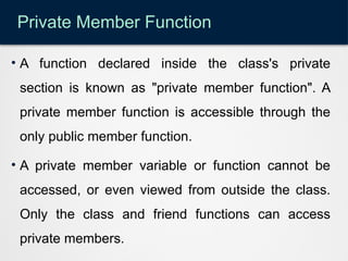 Private Member Function
• A function declared inside the class's private
section is known as "private member function". A
private member function is accessible through the
only public member function.
• A private member variable or function cannot be
accessed, or even viewed from outside the class.
Only the class and friend functions can access
private members.
 