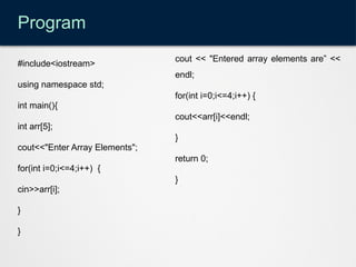 Program
#include<iostream>
using namespace std;
int main(){
int arr[5];
cout<<"Enter Array Elements";
for(int i=0;i<=4;i++) {
cin>>arr[i];
}
}
cout << "Entered array elements are” <<
endl;
for(int i=0;i<=4;i++) {
cout<<arr[i]<<endl;
}
return 0;
}
 