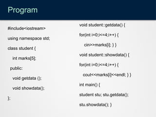 Program
#include<iostream>
using namespace std;
class student {
int marks[5];
public:
void getdata ();
void showdata();
};
void student::getdata() {
for(int i=0;i<=4;i++) {
cin>>marks[i]; } }
void student::showdata() {
for(int i=0;i<=4;i++) {
cout<<marks[i]<<endl; } }
int main() {
student stu; stu.getdata();
stu.showdata(); }
 