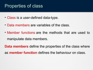 Properties of class
• Class is a user-defined data-type.
• Data members are variables of the class.
• Member functions are the methods that are used to
manipulate data members.
Data members define the properties of the class where
as member function defines the behaviour on class.
 