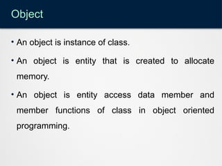 Object
• An object is instance of class.
• An object is entity that is created to allocate
memory.
• An object is entity access data member and
member functions of class in object oriented
programming.
 