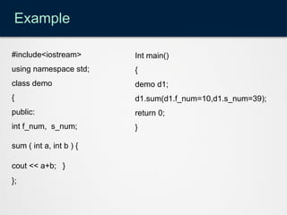 Example
#include<iostream>
using namespace std;
class demo
{
public:
int f_num, s_num;
sum ( int a, int b ) {
cout << a+b; }
};
Int main()
{
demo d1;
d1.sum(d1.f_num=10,d1.s_num=39);
return 0;
}
 