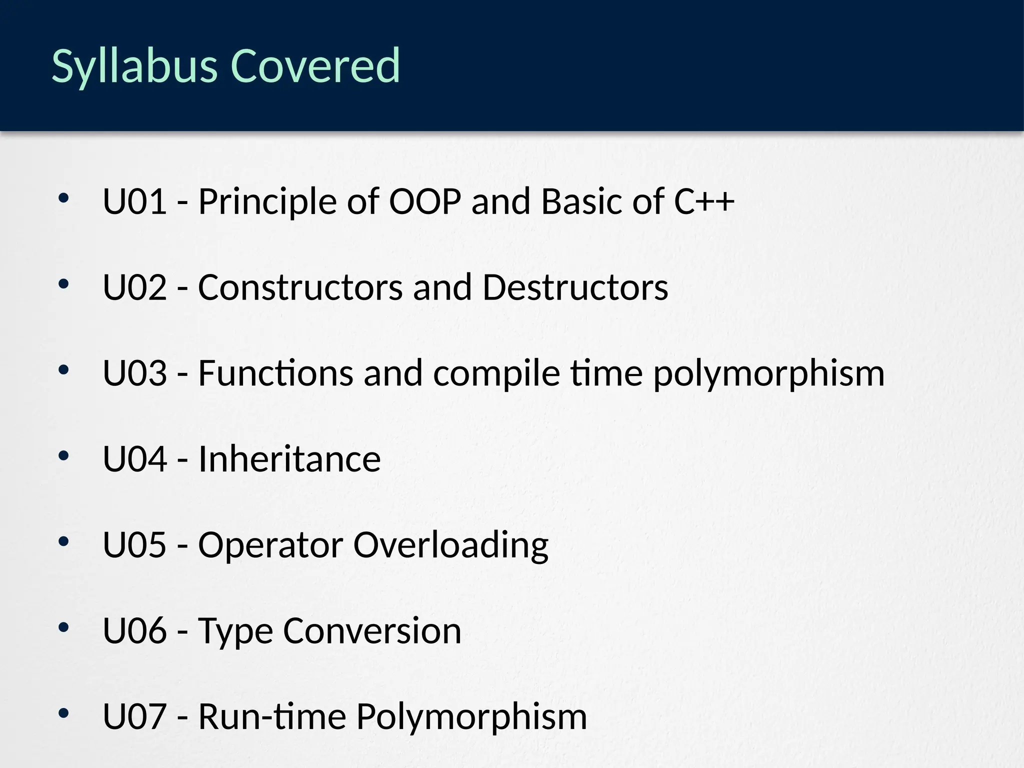 Syllabus Covered
• U01 - Principle of OOP and Basic of C++
• U02 - Constructors and Destructors
• U03 - Functions and compile time polymorphism
• U04 - Inheritance
• U05 - Operator Overloading
• U06 - Type Conversion
• U07 - Run-time Polymorphism
 