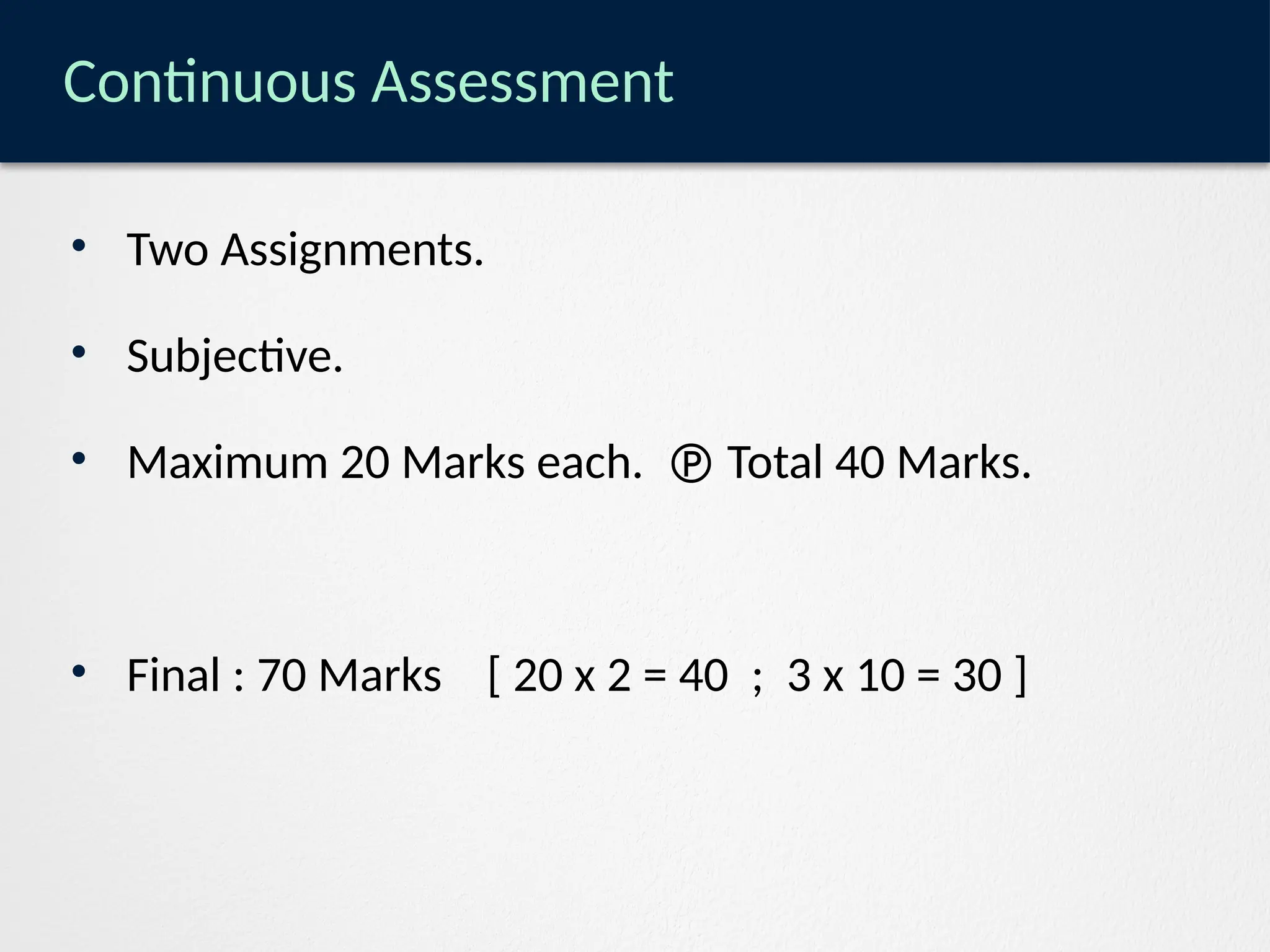 Continuous Assessment
• Two Assignments.
• Subjective.
• Maximum 20 Marks each.  Total 40 Marks.
• Final : 70 Marks [ 20 x 2 = 40 ; 3 x 10 = 30 ]
 