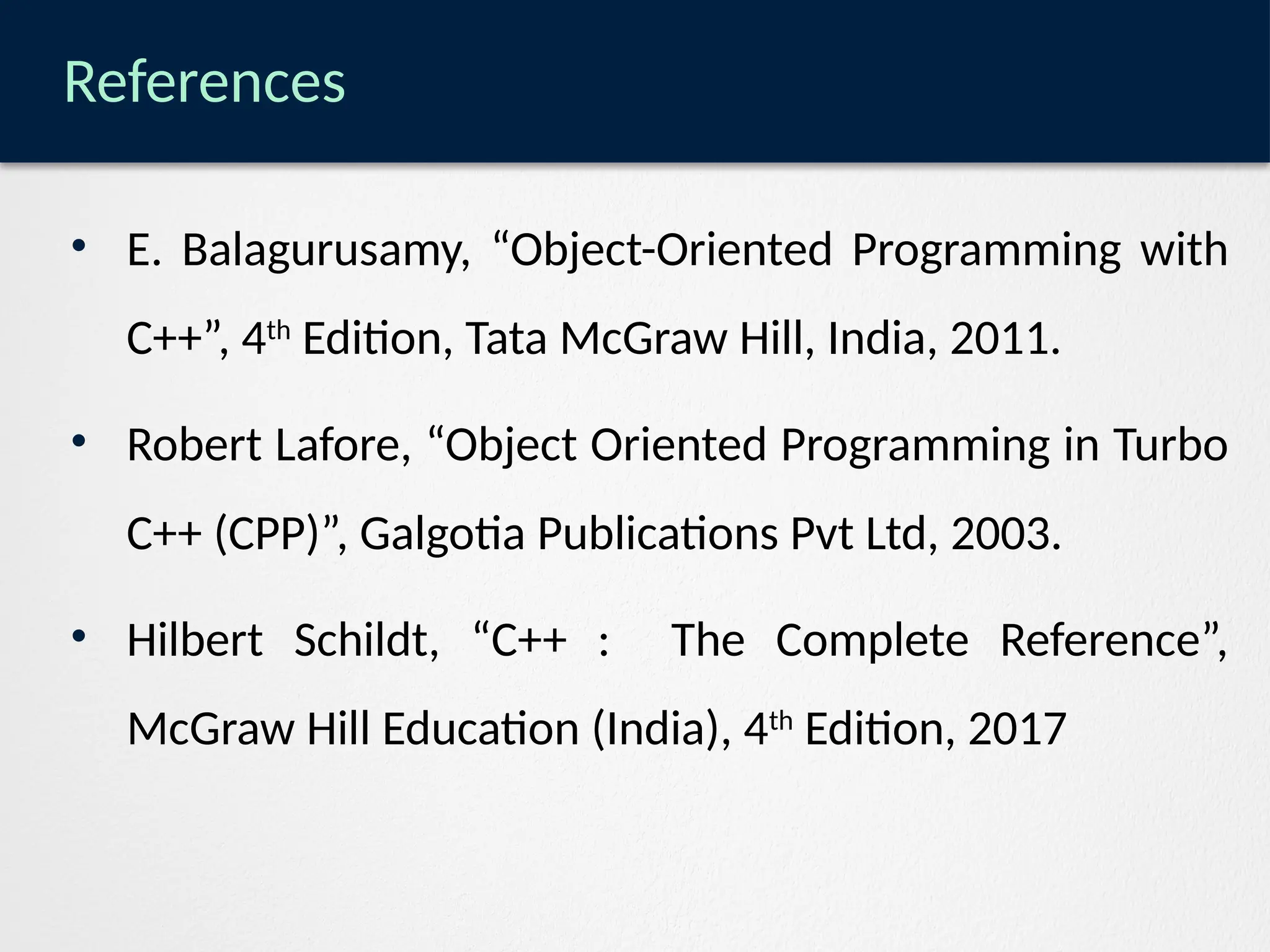 References
• E. Balagurusamy, “Object-Oriented Programming with
C++”, 4th
Edition, Tata McGraw Hill, India, 2011.
• Robert Lafore, “Object Oriented Programming in Turbo
C++ (CPP)”, Galgotia Publications Pvt Ltd, 2003.
• Hilbert Schildt, “C++ : The Complete Reference”,
McGraw Hill Education (India), 4th
Edition, 2017
 