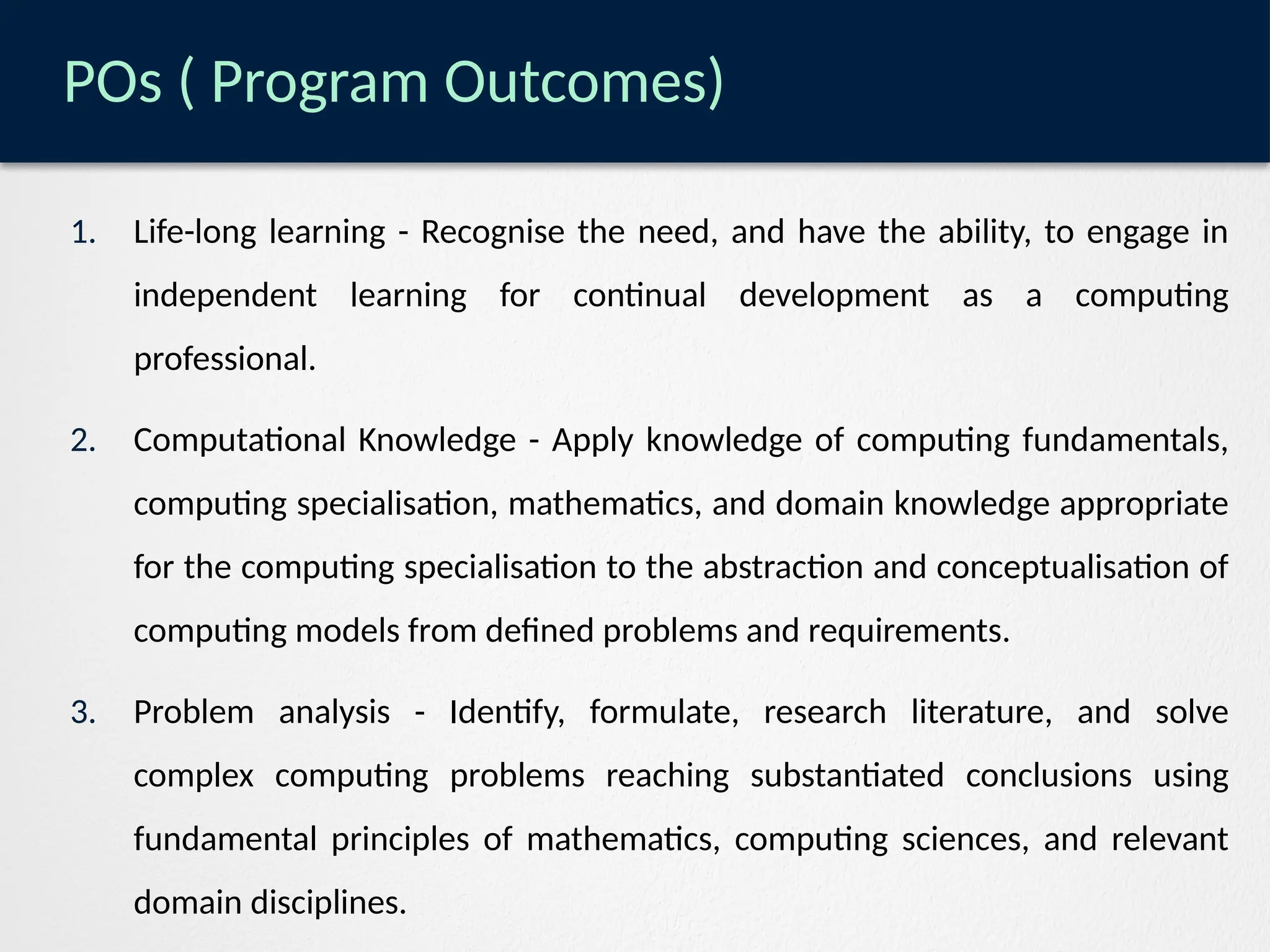 POs ( Program Outcomes)
1. Life-long learning - Recognise the need, and have the ability, to engage in
independent learning for continual development as a computing
professional.
2. Computational Knowledge - Apply knowledge of computing fundamentals,
computing specialisation, mathematics, and domain knowledge appropriate
for the computing specialisation to the abstraction and conceptualisation of
computing models from defined problems and requirements.
3. Problem analysis - Identify, formulate, research literature, and solve
complex computing problems reaching substantiated conclusions using
fundamental principles of mathematics, computing sciences, and relevant
domain disciplines.
 