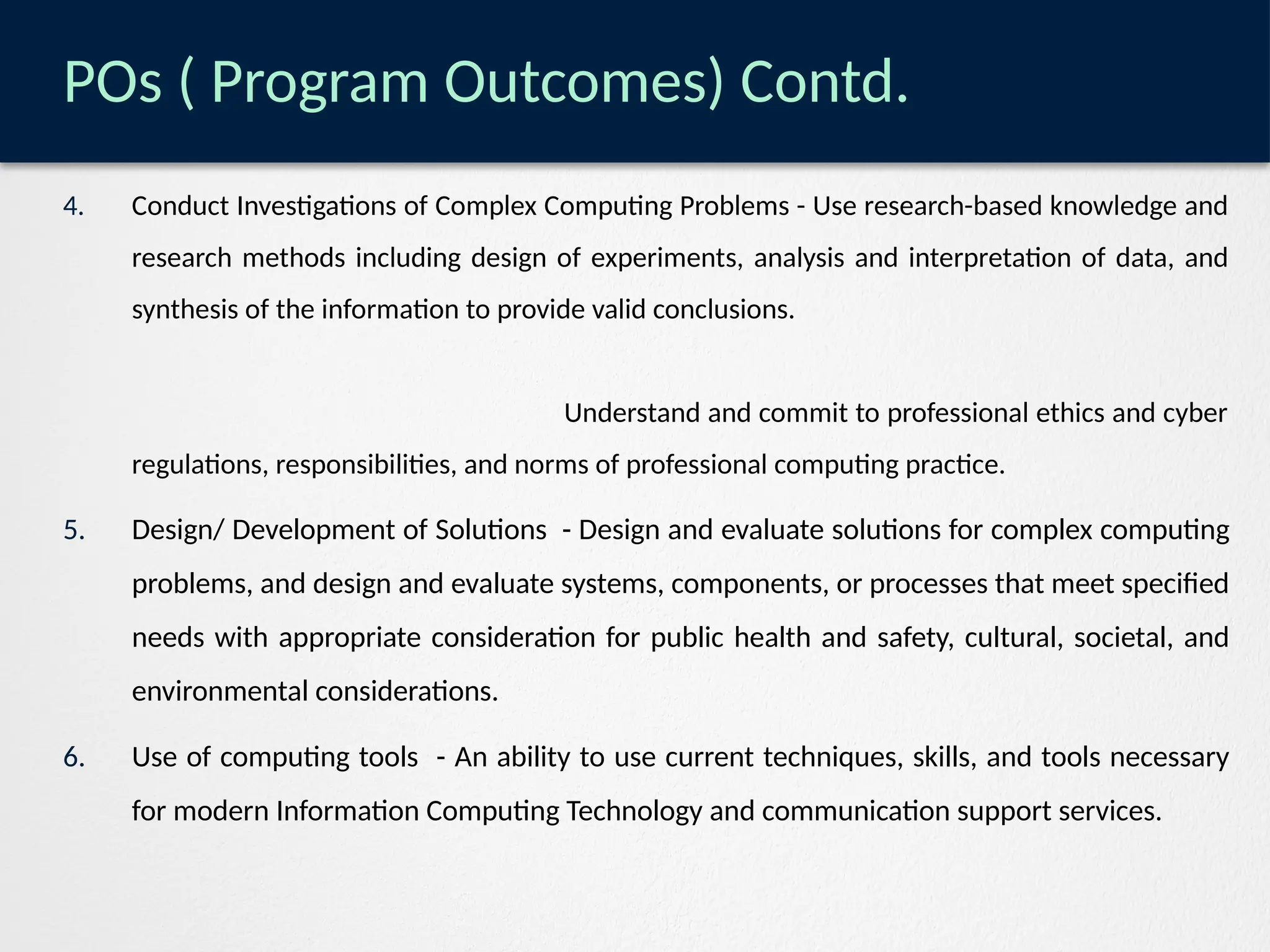 POs ( Program Outcomes) Contd.
4. Conduct Investigations of Complex Computing Problems - Use research-based knowledge and
research methods including design of experiments, analysis and interpretation of data, and
synthesis of the information to provide valid conclusions.
Understand and commit to professional ethics and cyber
regulations, responsibilities, and norms of professional computing practice.
5. Design/ Development of Solutions - Design and evaluate solutions for complex computing
problems, and design and evaluate systems, components, or processes that meet specified
needs with appropriate consideration for public health and safety, cultural, societal, and
environmental considerations.
6. Use of computing tools - An ability to use current techniques, skills, and tools necessary
for modern Information Computing Technology and communication support services.
 