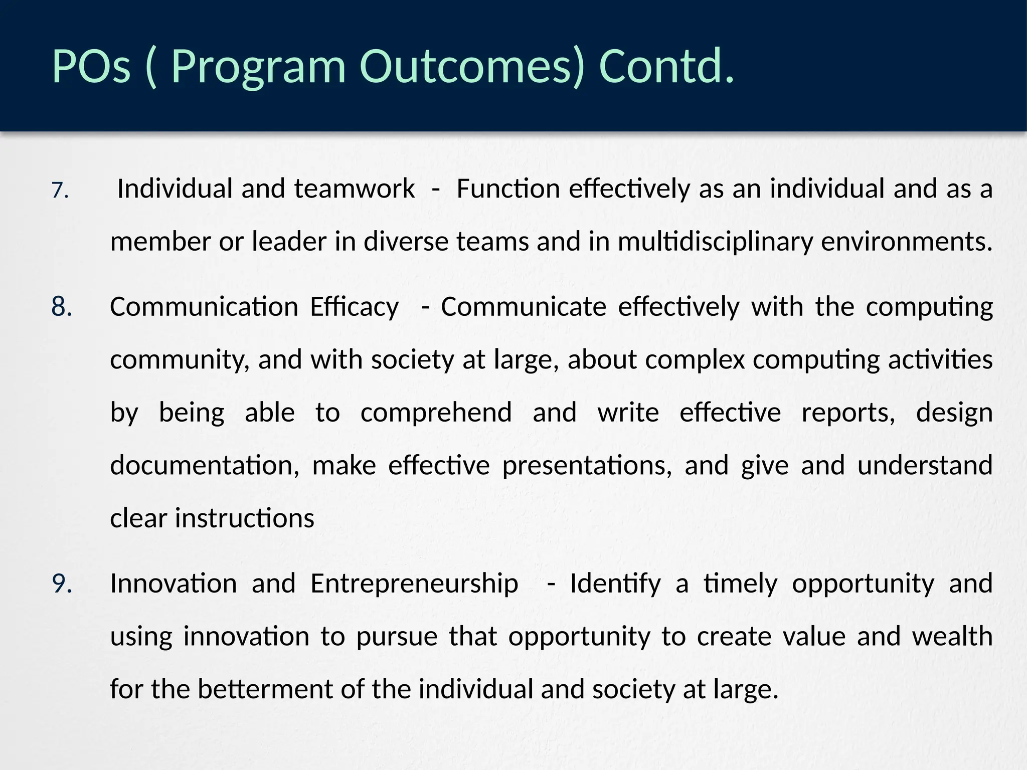 POs ( Program Outcomes) Contd.
7. Individual and teamwork - Function effectively as an individual and as a
member or leader in diverse teams and in multidisciplinary environments.
8. Communication Efficacy - Communicate effectively with the computing
community, and with society at large, about complex computing activities
by being able to comprehend and write effective reports, design
documentation, make effective presentations, and give and understand
clear instructions
9. Innovation and Entrepreneurship - Identify a timely opportunity and
using innovation to pursue that opportunity to create value and wealth
for the betterment of the individual and society at large.
 