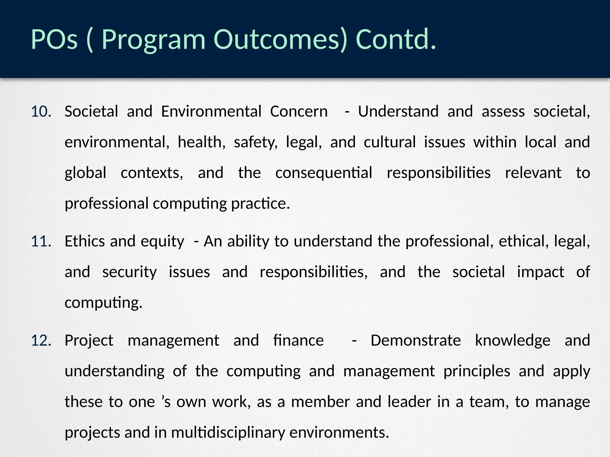 POs ( Program Outcomes) Contd.
10. Societal and Environmental Concern - Understand and assess societal,
environmental, health, safety, legal, and cultural issues within local and
global contexts, and the consequential responsibilities relevant to
professional computing practice.
11. Ethics and equity - An ability to understand the professional, ethical, legal,
and security issues and responsibilities, and the societal impact of
computing.
12. Project management and finance - Demonstrate knowledge and
understanding of the computing and management principles and apply
these to one ’s own work, as a member and leader in a team, to manage
projects and in multidisciplinary environments.
 
