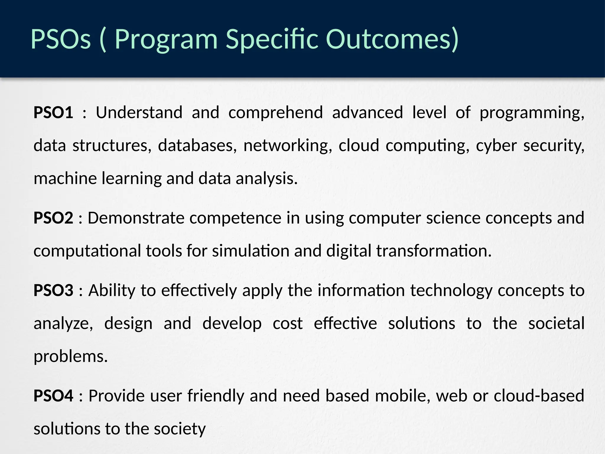 PSOs ( Program Specific Outcomes)
PSO1 : Understand and comprehend advanced level of programming,
data structures, databases, networking, cloud computing, cyber security,
machine learning and data analysis.
PSO2 : Demonstrate competence in using computer science concepts and
computational tools for simulation and digital transformation.
PSO3 : Ability to effectively apply the information technology concepts to
analyze, design and develop cost effective solutions to the societal
problems.
PSO4 : Provide user friendly and need based mobile, web or cloud-based
solutions to the society
 