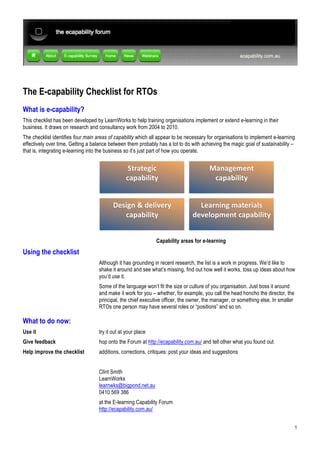 The E-capability Checklist for RTOs
What is e-capability?
This checklist has been developed by LearnWorks to help training organisations implement or extend e-learning in their
business. It draws on research and consultancy work from 2004 to 2010.
The checklist identifies four main areas of capability which all appear to be necessary for organisations to implement e-learning
effectively over time. Getting a balance between them probably has a lot to do with achieving the magic goal of sustainability –
that is, integrating e-learning into the business so it’s just part of how you operate.




                                                               Capability areas for e-learning

Using the checklist
                                    Although it has grounding in recent research, the list is a work in progress. We’d like to
                                    shake it around and see what’s missing, find out how well it works, toss up ideas about how
                                    you’d use it.
                                    Some of the language won’t fit the size or culture of you organisation. Just boss it around
                                    and make it work for you – whether, for example, you call the head honcho the director, the
                                    principal, the chief executive officer, the owner, the manager, or something else. In smaller
                                    RTOs one person may have several roles or “positions” and so on.

What to do now:
Use it                              try it out at your place
Give feedback                       hop onto the Forum at http://ecapability.com.au/ and tell other what you found out
Help improve the checklist          additions, corrections, critiques: post your ideas and suggestions


                                    Clint Smith
                                    LearnWorks
                                    learnwks@bigpond.net.au
                                    0410 569 386
                                    at the E-learning Capability Forum
                                    http://ecapability.com.au/


                                                                                                                                    1
 