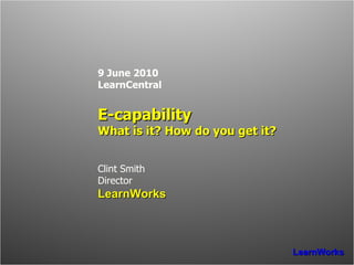 9 June 2010 LearnCentral E-capability What is it? How do you get it? Clint Smith Director LearnWorks 
