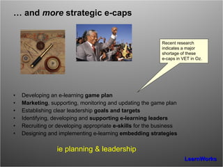 …  and  more  strategic e-caps Developing an e-learning  game plan Marketing , supporting, monitoring and updating the game plan  Establishing clear leadership  goals and targets Identifying, developing and  supporting e-learning leaders Recruiting or developing appropriate  e-skills  for the business Designing and implementing e-learning  embedding strategies ie planning & leadership Recent  research  indicates a major shortage of these  e-caps in VET in Oz. 