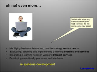 oh no! even more… Identifying business, learner and user technology  service needs Evaluating, selecting and implementing e-learning  systems and services Integrating e-learning needs in Web and  intranet services Developing user-friendly processes and interfaces ie systems development Technically, e-learning is mostly about good Web services. It’s not some exotic new beast. 