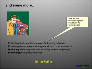 and some more… Evaluating the  impact and value  of e-learning initiatives Providing e-learning  consultancy services  to business clients Marketing  e-learning internally, including to client employees Promoting  e-capability externally ie marketing There are free  benchmarking tools  available on the Framework site 