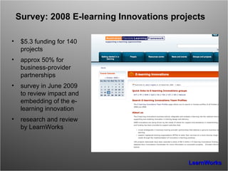 Survey: 2008 E-learning Innovations projects $5.3 funding for 140 projects approx 50% for business-provider partnerships survey in June 2009 to review impact and embedding of the e-learning innovation research and review by LearnWorks 