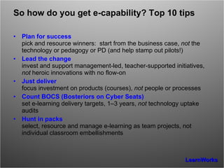 So how do you get e-capability? Top 10 tips Plan for success pick and resource winners:  start from the business case,  not  the technology or pedagogy or PD (and help stamp out pilots!) Lead the change invest and support management-led, teacher-supported initiatives,  not  heroic innovations with no flow-on Just deliver focus investment on products (courses),  not  people or processes Count BOCS (Bosteriors on Cyber Seats) set e-learning delivery targets, 1–3 years,  not  technology uptake audits Hunt in packs select, resource and manage e-learning as team projects, not individual classroom embellishments 