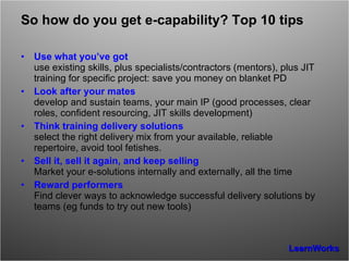 So how do you get e-capability? Top 10 tips Use what you’ve got use existing skills, plus specialists/contractors (mentors), plus JIT training for specific project: save you money on blanket PD Look after your mates develop and sustain teams, your main IP (good processes, clear roles, confident resourcing, JIT skills development) Think training delivery solutions select the right delivery mix from your available, reliable repertoire, avoid tool fetishes. Sell it, sell it again, and keep selling Market your e-solutions internally and externally, all the time Reward performers Find clever ways to acknowledge successful delivery solutions by teams (eg funds to try out new tools) 