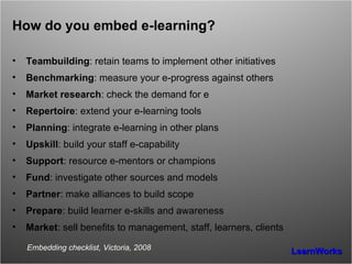 How do you embed e-learning? Teambuilding : retain teams to implement other initiatives Benchmarking : measure your e-progress against others Market research : check the demand for e Repertoire : extend your e-learning tools Planning : integrate e-learning in other plans Upskill : build your staff e-capability Support : resource e-mentors or champions Fund : investigate other sources and models Partner : make alliances to build scope Prepare : build learner e-skills and awareness Market : sell benefits to management, staff, learners, clients Embedding checklist, Victoria, 2008 