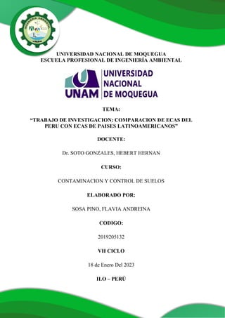 UNIVERSIDAD NACIONAL DE MOQUEGUA
ESCUELA PROFESIONAL DE INGENIERÍA AMBIENTAL
TEMA:
“TRABAJO DE INVESTIGACION: COMPARACION DE ECAS DEL
PERU CON ECAS DE PAISES LATINOAMERICANOS”
DOCENTE:
Dr. SOTO GONZALES, HEBERT HERNAN
CURSO:
CONTAMINACION Y CONTROL DE SUELOS
ELABORADO POR:
SOSA PINO, FLAVIA ANDREINA
CODIGO:
2019205132
VII CICLO
18 de Enero Del 2023
ILO – PERÚ
 