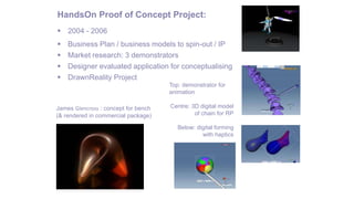 HandsOn Proof of Concept Project:
 2004 - 2006
 Business Plan / business models to spin-out / IP
 Market research: 3 demonstrators
 Designer evaluated application for conceptualising
 DrawnReality Project
Top: demonstrator for
animation
Centre: 3D digital model
of chain for RP
Below: digital forming
with haptics
James Glencross : concept for bench
(& rendered in commercial package)
 