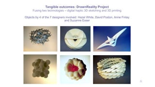 21
Objects by 4 of the 7 designers involved: Hazel White, David Poston, Anne Finlay
and Suzanne Esser
Tangible outcomes: DrawnReality Project
Fusing two technologies – digital haptic 3D sketching and 3D printing
 