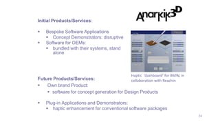 24
Future Products/Services:
 Own brand Product:
 software for concept generation for Design Products
 Plug-in Applications and Demonstrators:
 haptic enhancement for conventional software packages
Initial Products/Services:
 Bespoke Software Applications
 Concept Demonstrators: disruptive
 Software for OEMs:
 bundled with their systems, stand
alone
Haptic ‘dashboard’ for BMW, in
collaboration with Reachin
 