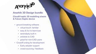 27
• ground breaking software
• virtual touch: familiar
• easy & fun to learn/use
• serendipity built in
• antidote to CAD
• great for non-CAD users
• CrowdFunding for development
• Early adopter support
• crowd sourcing / feedback
Anarkik 3D Design bundle:
Cloud9 haptic 3D modelling s/ware
& Falcon Haptic device
 
