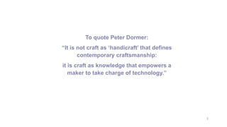 3
To quote Peter Dormer:
“It is not craft as ‘handicraft’ that defines
contemporary craftsmanship:
it is craft as knowledge that empowers a
maker to take charge of technology.”
 