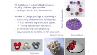 33
3D digital data + industrial technologies =
exciting business opportunities:
• for design, applied arts, 3D arts sectors
Anarkik 3D Design package + 3D printing =
• ‘quick & dirty’ idea generation & prototyping:
• Fast iterations: explore multiple options
• Testing: ‘fast and early’ failure best
• low costs for bundle and 3D printing
• easy access to 3D modelling for non CAD users
Farah
Bandookwalla
Birgit Laken
Elizabeth Armour Sandra WIlson
 