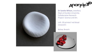 Dr Sandra Wilson, Jewellery
Dept at Dundee University.
Collaborative Research
Project: Science and Art.
Left: 3D printed ‘red blood
corpuscle’.
Below, Brooch.
 
