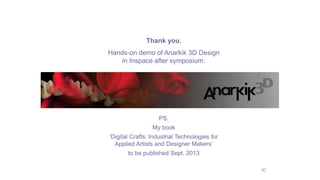 42
Thank you.
Hands-on demo of Anarkik 3D Design
in Inspace after symposium.
PS.
My book
‘Digital Crafts: Industrial Technologies for
Applied Artists and Designer Makers’
to be published Sept. 2013
 