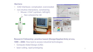5
Barriers:
• CAD Interfaces: complicated, overcrowded
• non-intuitive interactions, constraining
• Mouse: 2 DoF (up/down, left/right)
• Non coherent for 3D
Research Fellowship: practice based (Design/Applied Arts) at eca,
1999 – 2006: How best to access industrial technologies:
• Computer Aided Design (CAD)
• laser cutting, rapid prototyping
 