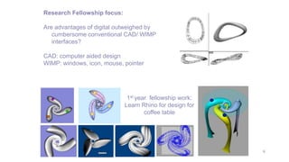 6
Research Fellowship focus:
Are advantages of digital outweighed by
cumbersome conventional CAD/ WIMP
interfaces?
CAD: computer aided design
WIMP: windows, icon, mouse, pointer
1st year fellowship work:
Learn Rhino for design for
coffee table
 