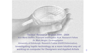 8
‘Tacitus’ Research Project 2000 - 2004
Ann Marie Shillito: Principle Investigator, ECA Research Fellow
Dr. Mark Wright: Co-Investigator
University of Edinburgh. Research Fellow (EdVEC/Informatics).
investigating haptic technology as a more intuitive way of
working on computer for Designers and Applied Artists
 