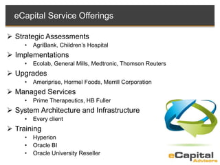 eCapital Service Offerings
 Strategic Assessments
• AgriBank, Children’s Hospital
 Implementations
• Ecolab, General Mills, Medtronic, Thomson Reuters
 Upgrades
• Ameriprise, Hormel Foods, Merrill Corporation
 Managed Services
• Prime Therapeutics, HB Fuller
 System Architecture and Infrastructure
• Every client
 Training
• Hyperion
• Oracle BI
• Oracle University Reseller
 