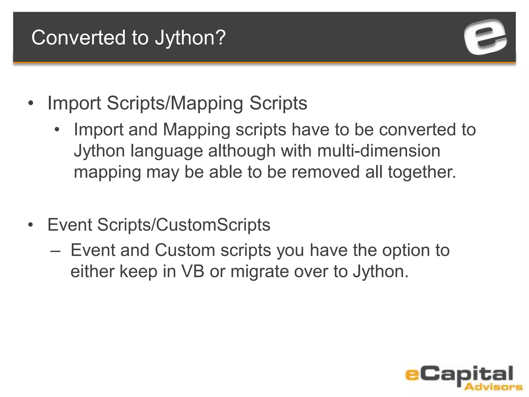Converted to Jython?
• Import Scripts/Mapping Scripts
• Import and Mapping scripts have to be converted to
Jython language although with multi-dimension
mapping may be able to be removed all together.
• Event Scripts/CustomScripts
– Event and Custom scripts you have the option to
either keep in VB or migrate over to Jython.
 